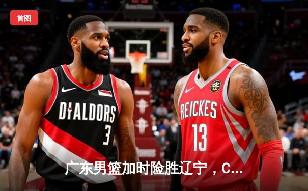 广东男篮加时险胜辽宁，CBA总决赛首回合上演惊心动魄对决