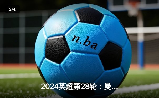 2024英超第28轮：曼城3-1逆转曼联，哈兰德双响领跑射手榜 - 2
