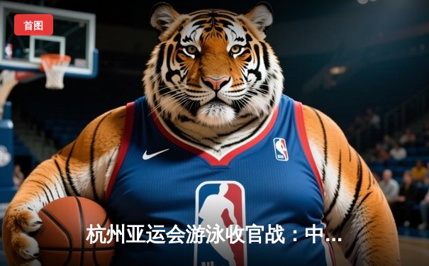 杭州亚运会游泳收官战：中国泳军狂揽28金，张雨霏覃海洋成就多金王