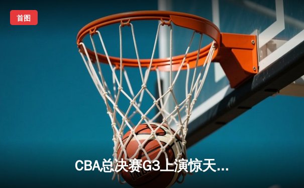 CBA总决赛G3上演惊天逆转 辽宁本钢加时险胜浙江广厦夺赛点